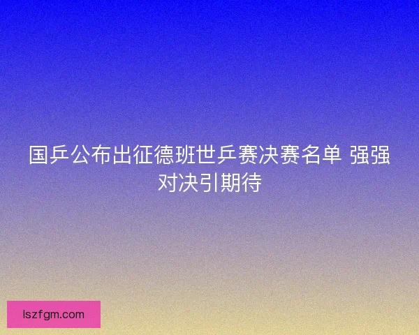 国乒公布出征德班世乒赛决赛名单 强强对决引期待