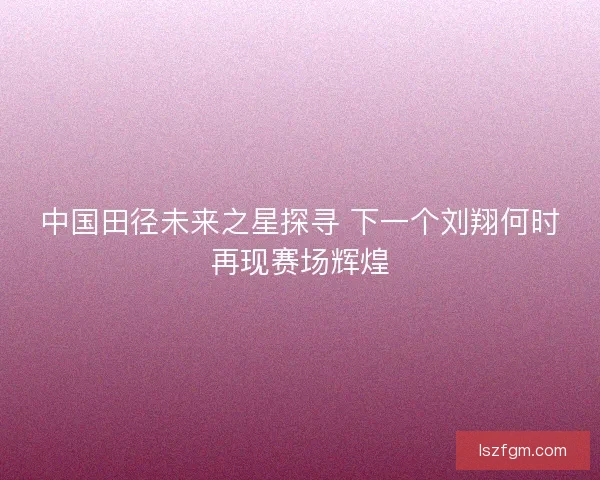 中国田径未来之星探寻 下一个刘翔何时再现赛场辉煌 中国田径未来之星探寻 下一个刘翔何时再现赛场辉煌
