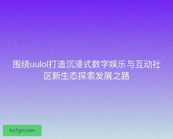 围绕uulol打造沉浸式数字娱乐与互动社区新生态探索发展之路