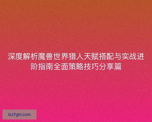 深度解析魔兽世界猎人天赋搭配与实战进阶指南全面策略技巧分享篇