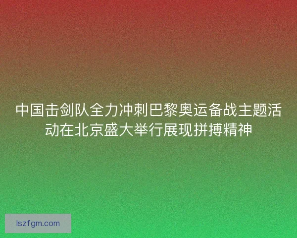中国击剑队全力冲刺巴黎奥运备战主题活动在北京盛大举行展现拼搏精神