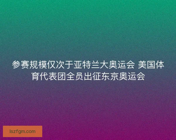参赛规模仅次于亚特兰大奥运会 美国体育代表团全员出征东京奥运会