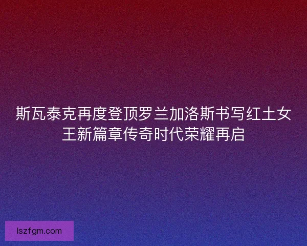 斯瓦泰克再度登顶罗兰加洛斯书写红土女王新篇章传奇时代荣耀再启