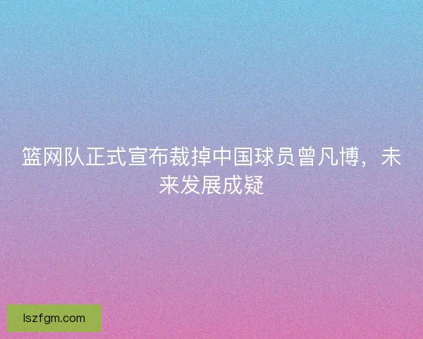 篮网队正式宣布裁掉中国球员曾凡博,未来发展成疑 篮网队正式宣布裁掉中国球员曾凡博,未来发展成疑