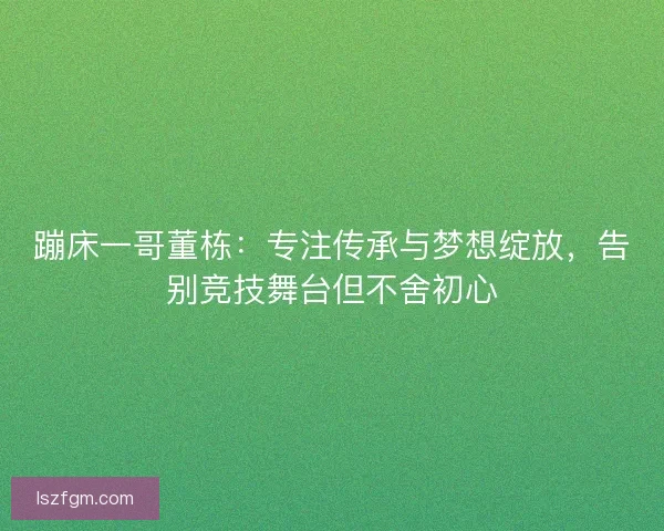 蹦床一哥董栋：专注传承与梦想绽放，告别竞技舞台但不舍初心