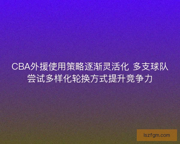 CBA外援使用策略逐渐灵活化 多支球队尝试多样化轮换方式提升竞争力 CBA外援使用策略逐渐灵活化 多支球队尝试多样化轮换方式提升竞争力