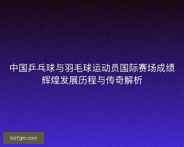 中国乒乓球与羽毛球运动员国际赛场成绩辉煌发展历程与传奇解析 中国乒乓球与羽毛球运动员国际赛场成绩辉煌发展历程与传奇解析