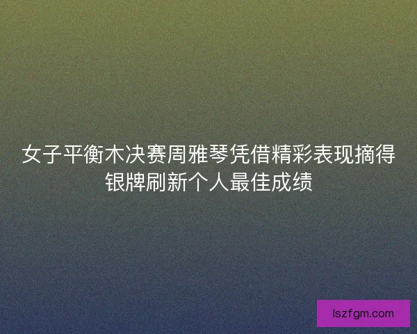 女子平衡木决赛周雅琴凭借精彩表现摘得银牌刷新个人最佳成绩