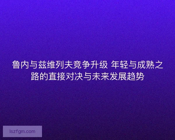 鲁内与兹维列夫竞争升级 年轻与成熟之路的直接对决与未来发展趋势