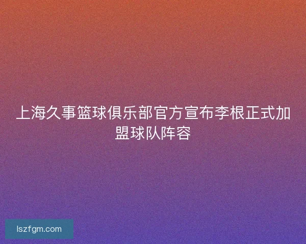 上海久事篮球俱乐部官方宣布李根正式加盟球队阵容