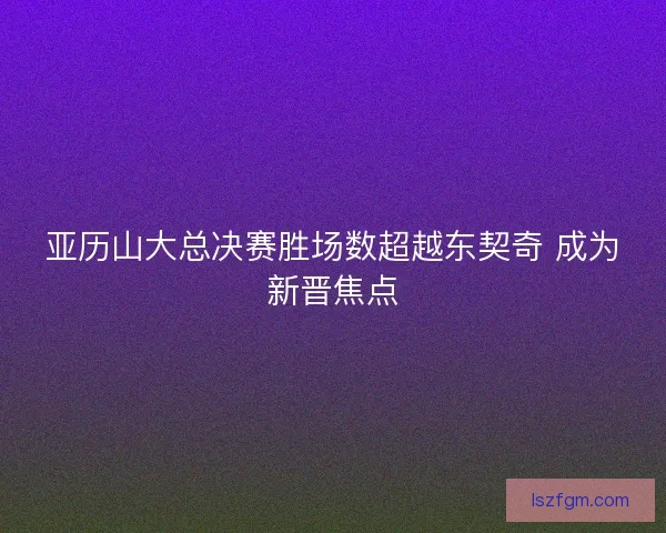 亚历山大总决赛胜场数超越东契奇 成为新晋焦点 亚历山大总决赛胜场数超越东契奇 成为新晋焦点