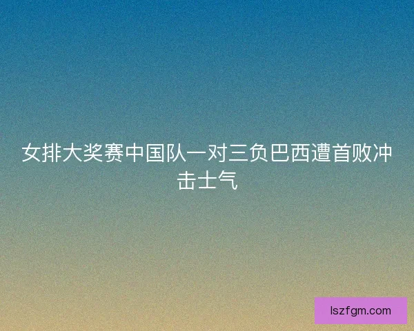 女排大奖赛中国队一对三负巴西遭首败冲击士气 女排大奖赛中国队一对三负巴西遭首败冲击士气