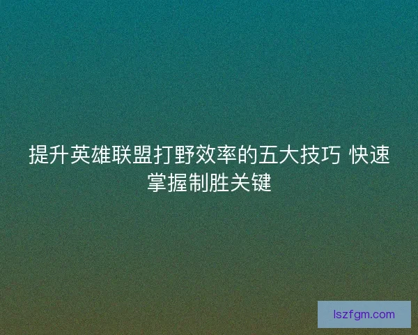 提升英雄联盟打野效率的五大技巧 快速掌握制胜关键 提升英雄联盟打野效率的五大技巧 快速掌握制胜关键